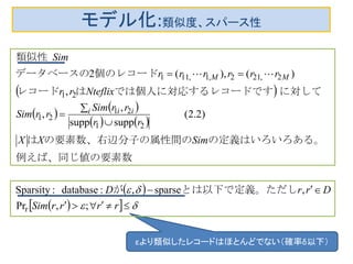 モデル化:類似度、スパース性
 
   
   
 
   







rrrrSim
DrrD
SimXX
rr
rrSim
rrSim
Nteflixrr
rrrrrr
Sim
i ii
MM
;,Pr
,sparse,:database:Sparsity
)2.2(
suppsupp
,
,
,
)(),(2
r
21
21
21
21
2,212,1,111
しとは以下で定義。ただが
数例えば、同じ値の要素
。の定義はいろいろある属性間のの要素数、右辺分子のは
　　　　　
に対してコードですでは個人に対応するレはレコード
個のレコードデータベースの
　類似性

εより類似したレコードはほとんどでない（確率δ以下）
 