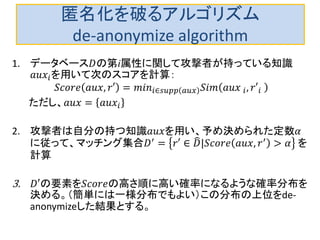 匿名化を破るアルゴリズム
de-anonymize algorithm
1. データベース𝐷の第i属性に関して攻撃者が持っている知識
𝑎𝑢𝑥𝑖を用いて次のスコアを計算：
𝑆𝑐𝑜𝑟𝑒 𝑎𝑢𝑥, 𝑟′ = 𝑚𝑖𝑛𝑖∈𝑠𝑢𝑝𝑝 𝐴𝑢𝑥 𝑆𝑖𝑚 𝑎𝑢𝑥 𝑖, 𝑟′𝑖
2. 攻撃者は自分の持つ知識𝑎𝑢𝑥を用い、予め決められた定数𝛼
に従って、マッチング集合𝐷′ = 𝑟′ ∈ 𝐷|𝑆𝑐𝑜𝑟𝑒 𝑎𝑢𝑥, 𝑟′ > 𝛼 を
計算
3. 𝐷′の要素を𝑆𝑐𝑜𝑟𝑒の高さ順に高い確率になるような確率分布を
決める。（簡単には一様分布でもよい）この分布の上位をde-
anonymizeした結果とする。
 