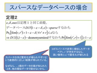 スパースなデータベースの場合
定理２
 
  
     






11,Przeddeanonyumi1,1
;1,Pr
,1
,,
r
rrSimD
rrrrSim
sparseD
aux
すなわちは
なら
すなわちがデータベース
は定理１と同じ前提。
Dがスパースで非常に類似したデータ
ペアｒ、ｒ‘が存在するなら、
高い確率(1-ε）で匿名化が破られる
スパースなほど匿名化が破られやすいと
いう直感的に正しい結果が得られている。
なぜなら、 、1個のデータの値が知られた
とき、他の類似データで隠せないから。
 
