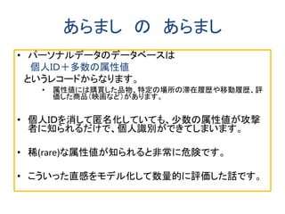 あらまし の あらまし
• パーソナルデータのデータベースは
個人ＩＤ＋多数の属性値
というレコードからなります。
• 属性値には購買した品物、特定の場所の滞在履歴や移動履歴、評
価した商品（映画など）があります。
• 個人ＩＤを消して匿名化していても、少数の属性値が攻撃
者に知られるだけで、個人識別ができてしまいます。
• 稀(rare)な属性値が知られると非常に危険です。
• こういった直感をモデル化して数量的に評価した話です。
 