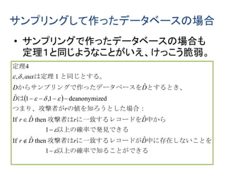 サンプリングして作ったデータベースの場合
• サンプリングで作ったデータベースの場合も
定理１と同じようなことがいえ、けっこう脆弱。
 
　　
ができる以上の確率で知ること　　　　　　
中に存在しないことをに一致するレコードが攻撃者は
る以上の確率で発見でき　　　　　　
中からに一致するレコードを攻撃者は
合：の値を知ろうとした場つまり、攻撃者が
は
とするとき、ったデータベースをからサンプリングで作
。は定理１と同じとする
定理









1
ˆthenˆIf
1
ˆthenˆIf
eddeanonymiz1,1ˆ
ˆ
,,
4
DrDr
DrDr
r
D
DD
aux
 