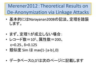 Merener2012：Theoretical Results on
De-Anonymization via Linkage Attacks
• 基本的にはNarayanan2008の記法、定理を踏襲
します。
• まず、定理１が成立しない場合：
• レコード数＝105、属性数＝200、
ε=0.25、δ=0.125
• 類似度 Sim は max(1-|a-b|,0)
• データベースD,D’は次のページに記載します
 