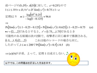   
 
 
 
     
   
   
  
  
は成立しない。矛盾。よって、定理１
ら一方、定理１の結果か
でしたがって、
ードの場合も同じ。　　　これは他のレコ
率で推測される。個で、攻撃者に同じ確の可能性のある候補は次
すると、であると知っていたと攻撃者が
より　定理
なので＝に対して、前ページの










75.0625.0,Pr,97
5.05.0,Pr2001
2,...,2,5.1,...,5.1
2
75.1,...,75.12,...,2
75.025.01625.0,Pr125.025.01,Pr
6.96
125.01log
25.010log
1
175.0,,1
25.0,
5
rrSimm
rrSimm
rr
rrSimrrSim
m
rrSimDrDrNi
DADD


以下では、この問題点を訂正した方法を示す。
 