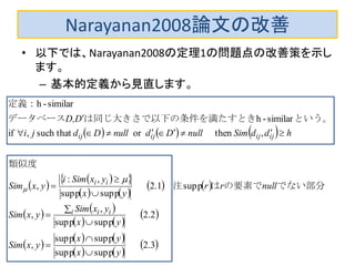 Narayanan2008論文の改善
• 以下では、Narayanan2008の定理1の問題点の改善策を示し
ます。
– 基本的定義から見直します。
     
 
  
   
   
   
   
 
 
   
   
 3.2
suppsupp
suppsupp
,
2.2
suppsupp
,
,
supp1.2
suppsupp
,:
,
,thenorthatsuch,if
similar-h
similar-h
yx
yx
yxSim
yx
yxSim
yxSim
nullrr
yx
yxSimi
yxSim
hddSimnullDdnullDdji
DD,
i ii
ii
ijijijij











でない部分の要素では注
類似度
　　
という。条件を満たすときは同じ大きさで以下のデータベース
定義：


 