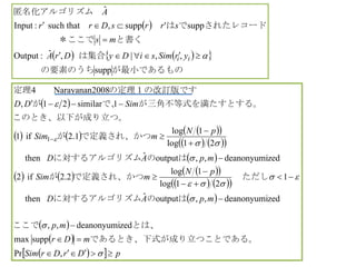  
    
supp
,,|,ˆ:Output
supp'supp,thatsuch:Input
ˆ
　　　　が最小であるもの　　　の要素のうち
は集合
と書く　　　　　＊ここで
されたレコードでは　　
匿名化アルゴリズム　



ii yrSimsiDyDrA
ms
srrsDrr
A
 
      
    
 
      
    
 
 
 
   pDrDrSim
mDr
mp
mpAD
pN
mSim
mpAD
pN
mSim
SimDD























,Pr
suppmax
zeddeanonyumi,,
zeddeanonyumi,,outputˆthen
1
21log
1log
2.2if2
zeddeanonyumi,,outputˆthen
21log
1log
1.2if1
1similar21,
008Narayanan24
1
り立つことである。であるとき、下式が成
とは、ここで
はのに対するアルゴリズム
　ただしで定義され、かつが
はのに対するアルゴリズム
で定義され、かつが
立つ。このとき、以下が成り
とする。が三角不等式を満たすで、が
の定理１の改訂版です　　定理
 