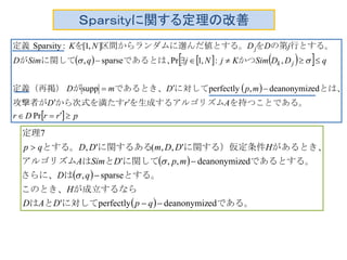 Ｓｐａｒｓityに関する定理の改善
      
 
  prrDr
ArD
mpDmD
qDDSimKjNjqSimD
jDDNK
jk
j




Pr
eddeanonymiz,perfectlysupp
,:,1Prsparse,
],1[:Sparsity
　
を持つことである。ムを生成するアルゴリズから次式を満たす攻撃者が
とは、に対してであるとき、が定義（再掲）　
かつであるとは、に関してが
行とする。の第をんだ値とする。区間からランダムに選を定義

 
 
  である。に対してとは
が成立するならこのとき、
とする。はさらに、
であるとする。に関してとはアルゴリズム
があるとき、に関する）仮定条件に関するあるとする。
定理
eddeanonymizperfectly'
sparse,
eddeanonymiz,,'
',,(',
7




qpDAD
H
qD
mpDSimA
HDDmDDqp


 