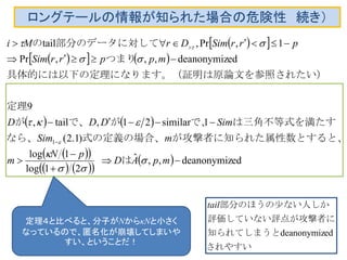 ロングテールの情報が知られた場合の危険性 続き）
  
    
   
  
    
  　は
性数とすると、が攻撃者に知られた属式の定義の場合、　なら、
は三角不等式を満たすで、がで、が
定理
）原論文を参照されたいになります。（証明は具体的には以下の定理
つまり
部分のデータに対しての
eddeanonymiz,,ˆ
21log
1log
)1.2(
1similar21,tail,
9
eddeanonymiz,,,Pr
1,Pr,tail
1









mpAD
pN
m
mSim
SimDDD
mpprrSim
prrSimDrMi








定理４と比べると、分子がNからκNと小さく
なっているので、匿名化が崩壊してしまいや
すい、ということだ！
されやすい
知られてしまうと
攻撃者に評価していない評点が
しか部分のほうの少ない人
eddeanonymiz
tail
 