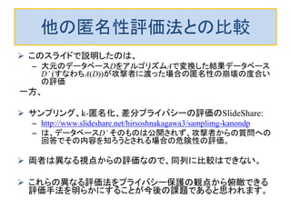 他の匿名性評価法との比較
 このスライドで説明したのは、
– 大元のデータベースDをアルゴリズムAで変換した結果データベース
D’ (すなわちA(D))が攻撃者に渡った場合の匿名性の崩壊の度合い
の評価
一方、
 サンプリング、k-匿名化、差分プライバシーの評価のSlideShare:
– http://www.slideshare.net/hirsoshnakagawa3/samplimg-kanondp
– は、データベースD’ そのものは公開されず、攻撃者からの質問への
回答でその内容を知ろうとされる場合の危険性の評価。
 両者は異なる視点からの評価なので、同列に比較はできない。
 これらの異なる評価法をプライバシー保護の観点から俯瞰できる
評価手法を明らかにすることが今後の課題であると思われます。
 