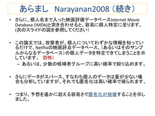 あらまし Narayanan2008 （続き）
• さらに、個人名まで入った映画評価データベースInternet Movie
Database (IMDb)と突き合わせると、容易に個人特定に至ります。
(次のスライドの図を参照してください）
• この論文では、攻撃者が、個人についてわずかな情報を知ってい
るだけで、Netflixの映画評点データベース、（あるいはそのサンプ
ルからなるデータベース）の個人データを特定できてしまうことを示
しています。 恐怖）
– あるいは、少数の候補者グループに高い確率で絞り込めます。
• さらにデータがスパース、すなわち個人のデータは量が少ない場
合も分析していますが、それでも匿名化は高い確率で破られます。
• つまり、予想を遙かに超える容易さで匿名化が崩壊することを示し
ました。
 