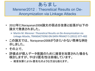 あらまし
Merener2012：Theoretical Results on De-
Anonymization via Linkage Attacks
• 2012年にNarayanan2008論文の弱点を改善と拡張が以下の
論文で発表されました。
 Martin M. Merener：Theoretical Results on De-Anonymization via
Linkage Attacks, TRANSACTIONS ON DATA PRIVACY 5 (2012) 377–402
• この論文では、 Narayanan2008がうまくいかない簡単な例を
示しました。
• その上で、
• 評価点が個人データ保護のために雑音を加算された場合も
検討しますが、やはり匿名性は崩壊しています。
– 雑音加算によりk-匿名化のような方法も扱えます。
 