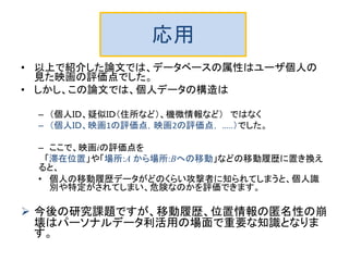 応用
• 以上で紹介した論文では、データベースの属性はユーザ個人の
見た映画の評価点でした。
• しかし、この論文では、個人データの構造は
– （個人ＩＤ、疑似ＩＤ（住所など）、機微情報など） ではなく
– （個人ＩＤ、映画1の評価点，映画2の評価点， …..）でした。
– ここで、映画iの評価点を
「滞在位置」や「場所:A から場所:Bへの移動」などの移動履歴に置き換え
ると、
• 個人の移動履歴データがどのくらい攻撃者に知られてしまうと、個人識
別や特定がされてしまい、危険なのかを評価できます。
 今後の研究課題ですが、移動履歴、位置情報の匿名性の崩
壊はパーソナルデータ利活用の場面で重要な知識となりま
す。
 