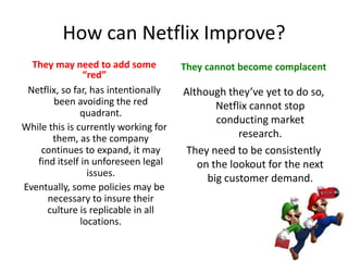 Adamant about keeping a lean organization with open communication, approachability and honestyOrganizational Culture4 of the 9 Netflix Values RepresentedDevelopment of employees is not through formal programs, but by giving people the opportunity to develop themselves by surrounding them with stunning colleaguesNetflix does not tolerate “brilliant jerks”The cost of teamwork is too highThey keep the people who fit and lose the ones that don’tNetflix has a culture where they hire “the rare responsible person”This person fits into the company culture by being self motivating, self aware, self disciplined, etc.Communication: treat people with respect; listen wellPassion: inspire others with thirst for excellenceHonesty: non-political during disagreementsSelflessness: seek what is best for Netflix; take time to help colleagues; share information