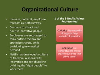 Organizational CultureIncrease, not limit, employee freedom as Netflix growsContinue to attract and nourish innovative peopleEmployees are encouraged to think outside the box and strategize change, while envisioning new market demandNetflix has developed a culture of freedom, responsibility, innovation and self-discipline by hiring the “right people” to work there1 of the 9 Netflix Values RepresentedCuriosity: learn rapidly & eagerly; help outside of specialtyInnovation: re-conceptualize issues; create new ideas that prove useful