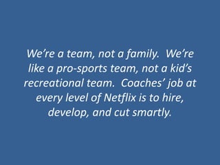 We’re a team, not a family.  We’re like a pro-sports team, not a kid’s recreational team.  Coaches’ job at every level of Netflix is to hire, develop, and cut smartly. 