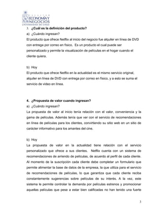 3. ¿Cuál es la definición del producto?
a) ¿Cuándo ingresan?
El producto que ofrece Netflix al inicio del negocio fue alquiler en línea de DVD
con entrega por correo en físico. Es un producto el cual puede ser
personalizado y permite la visualización de películas en el hogar cuando el
cliente quiera.


b) Hoy
El producto que ofrece Netflix en la actualidad es el mismo servicio original,
alquiler en línea de DVD con entrega por correo en físico, y a esto se suma el
servicio de video en línea.




4. ¿Propuesta de valor cuando ingresan?
a) ¿Cuándo ingresan?
La propuesta de valor al inicio tenía relación con el valor, conveniencia y la
gama de películas. Además tenía que ver con el servicio de recomendaciones
en línea de películas para los clientes, convirtiendo su sitio web en un sitio de
carácter informativo para los amantes del cine.


b) Hoy
La propuesta de valor en la actualidad tiene relación con el servicio
personalizado que ofrece a sus clientes.      Netflix cuenta con un sistema de
recomendaciones de arriendo de películas, de acuerdo al perfil de cada cliente.
Al momento de la suscripción cada cliente debe completar un formulario que
permite alimentar la base de datos de la empresa, la que utiliza para el servicio
de recomendaciones de películas, lo que garantiza que cada cliente reciba
constantemente sugerencias sobre películas de su interés. A la vez, este
sistema le permite controlar la demanda por películas estrenos y promocionar
aquellas películas que pese a estar bien calificadas no han tenido una fuerte


                                                                                    3
 
