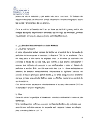 promoción en el mercado y por ende son poco conocidas. El Sistema de
Recomendaciones y Calificación, brinda a la empresa información precisa sobre
los gustos y preferencias de sus clientes.


En la actualidad el Servicio de Video en línea, es de fácil ingreso y salida, sin
tiempos de espera (la película se arrienda y se descarga de inmediato), permite
visualización en variados equipos (ya no se limita al televisor).




5. ¿Cuáles son los activos escasos de Netflix?
a) ¿Cuándo ingresan?
Al inicio el principal activo escaso de Netflix fue el control de la demanda de
películas estrenos que en el mercado bordeaba el 70% de los alquileres. Para
dar respuesta a este tema, la empresa creó un Sistema de búsqueda de
películas a través de su sitio web, que permitía a sus clientes seleccionar y
ordenar sus películas de acuerdo a sus preferencias y crear un listado de
películas a alquilar. Esto permitió que cada vez que un cliente entregaba un
arriendo, el sistema inmediatamente despachaba la siguiente película de
acuerdo al listado priorizado por el cliente, y por ende aseguraba que el cliente
siempre tuviese una película DVD en casa y a Netflex mantener un control de
sus inventarios.
Otro de los activos escasos se relacionaba con el acceso a lectores de DVD en
el mercado de alquiler de películas.


b) Hoy
En la actualidad su principal activo escaso son disponibilidad de contenidos y la
tecnología.
Una medida posible es firmar acuerdos con las distribuidoras de películas para
arrendar sus películas o series por su portal web y esperar nuevas tecnologías
para unir computadoras con TV.


                                                                                 4
 