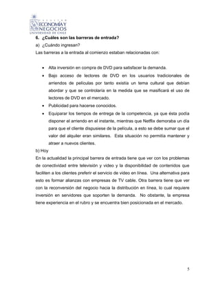 6. ¿Cuáles son las barreras de entrada?
a) ¿Cuándo ingresan?
Las barreras a la entrada al comienzo estaban relacionadas con:


   •     Alta inversión en compra de DVD para satisfacer la demanda.
   •     Bajo acceso de lectores de DVD en los usuarios tradicionales de
         arriendos de películas por tanto existía un tema cultural que debían
         abordar y que se controlaría en la medida que se masificará el uso de
         lectores de DVD en el mercado.
   •     Publicidad para hacerse conocidos.
   •     Equiparar los tiempos de entrega de la competencia, ya que ésta podía
         disponer el arriendo en el instante, mientras que Netflix demoraba un día
         para que el cliente dispusiese de la película, a esto se debe sumar que el
         valor del alquiler eran similares. Esta situación no permitía mantener y
         atraer a nuevos clientes.
b) Hoy
En la actualidad la principal barrera de entrada tiene que ver con los problemas
de conectividad entre televisión y video y la disponibilidad de contenidos que
faciliten a los clientes preferir el servicio de video en línea. Una alternativa para
esto es formar alianzas con empresas de TV cable. Otra barrera tiene que ver
con la reconversión del negocio hacia la distribución en línea, lo cual requiere
inversión en servidores que soporten la demanda. No obstante, la empresa
tiene experiencia en el rubro y se encuentra bien posicionada en el mercado.




                                                                                   5
 