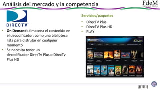 Análisis del mercado y la competencia
Servicios/paquetes

• On Demand: almacena el contenido en
el decodificador, como una biblioteca
lista para disfrutar en cualquier
momento
• Se necesita tener un
decodificador DirecTv Plus o DirecTv
Plus HD

• DirecTV Plus
• DirecTV Plus HD
• PLAY

12

 