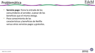 Problemática
• Servicio pago: frena la entrada de los
consumidores al servidor, a pesar de los
beneficios que el mismo otorga.
• Poco conocimiento de las
características y beneficios de Netflix
versus otros servicios pagos y gratuitos.

20

BRIEF DEL CLIENTE

 