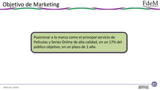 Objetivo de Marketing

Posicionar a la marca como el principal servicio de
Películas y Series Online de alta calidad, en un 17% del
público objetivo, en un plazo de 1 año.

21

BRIEF DEL CLIENTE

 