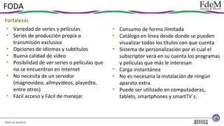 FODA
Fortalezas
• Variedad de series y películas
• Series de producción propia o
transmisión exclusiva
• Opciones de idiomas y subtítulos
• Buena calidad de video
• Posibilidad de ver series o películas que
no se encuentran en Internet
• No necesita de un servidor
(magnovideo, allmyvideos, playedto,
entre otros)
• Fácil acceso y Fácil de manejar

• Consumo de forma ilimitada
• Catálogo en línea desde donde se pueden
visualizar todos los títulos con que cuenta
• Sistema de personalización por el cual el
subscriptor verá en su cuenta los programas
y películas que más le interesan
• Carga instantánea
• No es necesaria la instalación de ningún
aparato extra.
• Puede ser utilizado en computadoras,
tablets, smartphones y smartTV´s.

23

BRIEF DE AGENCIA

 