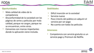 FODA
Oportunidades
• Mala calidad de video de la
competencia
• Disconformidad de la sociedad con las
páginas de series y películas por mala
calidad, porque no cargan, porque no
se encuentran, entre otros.
• Convenios con marcas importantes
donde la aplicación viene incluida.

Debilidades
• Difícil inserción en la sociedad
• Servicio nuevo
• Poco interés del público en adquirir el
servicio por ser pago
• No cuenta con todas las películas
Amenazas
• Competencia con servicio gratuito vs un
servicio pago y Premium de Netflix.

24

BRIEF DE AGENCIA

 