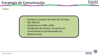 Estrategia de Comunicación
Target

•
•
•
•

Hombres y mujeres de entre 20 y 35 años.
NSE ABC1C2.
Residentes en CABA y GBA.
Estudiantes de carreras terciarias y/o
universitarias y/o profesionales de
distintas áreas.

25

BRIEF DE AGENCIA

 