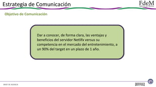 Estrategia de Comunicación
Objetivo de Comunicación

Dar a conocer, de forma clara, las ventajas y
beneficios del servidor Netlifx versus su
competencia en el mercado del entretenimiento, a
un 90% del target en un plazo de 1 año.

26

BRIEF DE AGENCIA

 