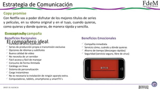 Estrategia de Comunicación
Copy promise
Con Netflix vas a poder disfrutar de los mejores títulos de series
y películas, en su idioma original y en el tuyo, cuando quieras,
como quieras y donde quieras, de manera rápida y sencilla.

Reasson why campaña
Concepto de
Beneficios Racionales

El compañero ideal

.
 Variedad de series y películas
 Series de producción propia o transmisión exclusiva
 Opciones de idiomas y subtítulos
 Buena calidad de video
 No necesita de un servidor
 Fácil acceso y fácil de manejar
 Consumo de forma ilimitada
 Catálogo en línea
 Sistema de personalización
 Carga instantánea
 No es necesaria la instalación de ningún aparato extra.
 Computadoras, tablets, smartphones y smartTV´s

Beneficios Emocionales
 Compañía inmediata
 Servicio cómo, cuándo y dónde quieras
 Ahorro de tiempo (descargas rápidas)
 Seguridad (servicio seguro, libre de virus)

27

BRIEF DE AGENCIA

 