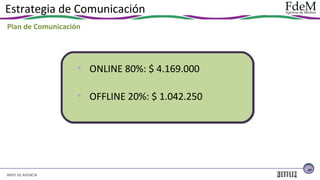Estrategia de Comunicación
Plan de Comunicación

• ONLINE 80%: $ 4.169.000
• OFFLINE 20%: $ 1.042.250

29

BRIEF DE AGENCIA

 