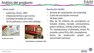 Análisis del producto
Cómo nació
• California, EEUU, 1997
• Videoclub Online o por correo
• Cantidad ilimitada de rentas
de las películas y series del catálogo

Servicio por correo.

Revolución Netflix
• Servicio de visualización vía streaming
• Cuota de suscripción mensual
de bajo costo
• Más de 32 millones de suscriptores en
Estados Unidos, Canadá, Latinoamérica,
países nórdicos, Irlanda y Reino Unido
• TV, reproductores multimedia, Smart TV,
consolas como PS3 y WII, smartphones
• Series de producción propia y/o
transmisión exclusiva

Reed Hastings, co-fundador y CEO.

3

BRIEF DEL CLIENTE

 