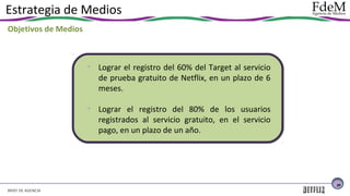 Estrategia de Medios
Objetivos de Medios

• Lograr el registro del 60% del Target al servicio
de prueba gratuito de Netflix, en un plazo de 6
meses.
• Lograr el registro del 80% de los usuarios
registrados al servicio gratuito, en el servicio
pago, en un plazo de un año.

30

BRIEF DE AGENCIA

 
