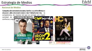 Estrategia de Medios
Racional de Medios
Comunicación en medios online, con un soporte offline, en
Campaña de comunicación para Netflix con el fin de dar a
el que se de manera clara Vía beneficios vs.
conocer utilizarán medios como sus Pública y revistas. la
competencia, de manera tal que se consiga una mayor
cantidad de suscriptos al servicio pago, brindando
confianza y seguridad a los consumidores.

31

BRIEF DE AGENCIA

 