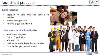 Análisis del producto
Cómo funciona
• Registro en sitio web con tarjeta de
crédito
• Primer mes gratuito
• Servicio pago por AR$ 48
Para quién es – Público Objetivo
•
•
•
•
•

Hombres y mujeres
Entre 16 y 40 años
NSE ABC1C2
Residentes en la República Argentina
Estudiantes y/o profesionales
5

BRIEF DEL CLIENTE

 