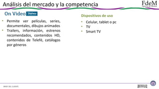 Análisis del mercado y la competencia
Dispositivos de uso
• Permite ver películas, series,
documentales, dibujos animados
• Trailers, información, estrenos
recomendados, contenidos HD,
contenidos de Telefé, catálogos
por géneros

• Celular, tablet o pc
• TV
• Smart TV

9

BRIEF DEL CLIENTE

 