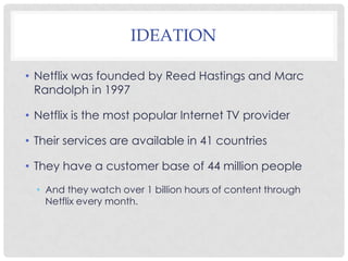 IDEATION
• Netflix was founded by Reed Hastings and Marc
Randolph in 1997
• Netflix is the most popular Internet TV provider
• Their services are available in 41 countries
• They have a customer base of 44 million people
• And they watch over 1 billion hours of content through
Netflix every month.
 