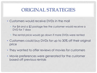 ORIGINAL STRATEGIES
• Customers would receive DVDs in the mail
• For $4 and a $2 postage fee the customer would receive a
DVD for 7 days
• The rental price would go down if more DVDs were rented
• Customers could buy DVDs for up to 30% off their original
price
• They wanted to offer reviews of movies for customers
• Movie preferences were generated for the customer
based off previous rentals
 
