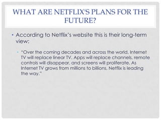 WHAT ARE NETFLIX'S PLANS FOR THE
FUTURE?
• According to Netflix’s website this is their long-term
view:
• “Over the coming decades and across the world, Internet
TV will replace linear TV. Apps will replace channels, remote
controls will disappear, and screens will proliferate. As
Internet TV grows from millions to billions, Netflix is leading
the way.”
 