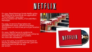 En 1997, Reed Hastings fonde Netflix grâce
aux fonds de la revente de son application
"Pure Software" sous Unix.
Pour la création de Netflix, il fut aidé Marc
Randolph.
En 1999, le service d'inscription est
officiellement lancé, offrant la location
illimité pour un mois à bas prix et par location
postal.
En 2000, Netflix lances le système de
recommandation personnalisés qui utilise les
données des membres pour prédire
les choix des utilisateurs.
Le 22 mai 2002, la société fut introduite en
bourse au Nasdaq par la vente de 5 500 000
parts d'actions au prix de 15$
par action.
 