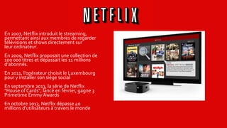 En 2007, Netflix introduit le streaming,
permettant ainsi aux membres de regarder
télévisions et shows directement sur
leur ordinateur.
En 2009, Netflix proposait une collection de
100 000 titres et dépassait les 11 millions
d'abonnés.
En 2011, l'opérateur choisit le Luxembourg
pour y installer son siège social
En septembre 2013, la série de Netflix
"House of Cards", lancé en février, gagne 3
Primetime Emmy Awards
En octobre 2013, Netflix dépasse 40
millions d'utilisateurs à travers le monde
 