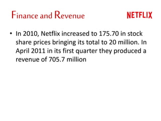 Finance and Revenue
• In 2010, Netflix increased to 175.70 in stock
share prices bringing its total to 20 million. In
April 2011 in its first quarter they produced a
revenue of 705.7 million
 