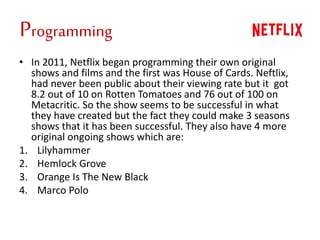 Programming
• In 2011, Netflix began programming their own original
shows and films and the first was House of Cards. Neftlix,
had never been public about their viewing rate but it got
8.2 out of 10 on Rotten Tomatoes and 76 out of 100 on
Metacritic. So the show seems to be successful in what
they have created but the fact they could make 3 seasons
shows that it has been successful. They also have 4 more
original ongoing shows which are:
1. Lilyhammer
2. Hemlock Grove
3. Orange Is The New Black
4. Marco Polo
 