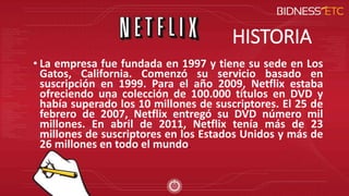 HISTORIA
• La empresa fue fundada en 1997 y tiene su sede en Los
Gatos, California. Comenzó su servicio basado en
suscripción en 1999. Para el año 2009, Netflix estaba
ofreciendo una colección de 100.000 títulos en DVD y
había superado los 10 millones de suscriptores. El 25 de
febrero de 2007, Netflix entregó su DVD número mil
millones. En abril de 2011, Netflix tenía más de 23
millones de suscriptores en los Estados Unidos y más de
26 millones en todo el mundo.
 