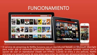 FUNCIONAMIENTO
• El servicio de streaming de Netflix funciona con un reproductor basado en Microsoft Silverlight
para evitar que el contenido audiovisual fuera descargado, aunque también cuenta con la
opción de usar un reproductor creado con HTML5. Cuando se entra a una película, Netflix
precarga una pequeña parte de esta antes para evitar los cortes por almacenamiento en búfer.
 