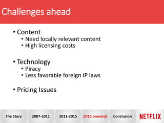 Challenges ahead
• Content
• Need locally relevant content
• High licensing costs
• Technology
• Piracy
• Less favorable foreign IP laws
• Pricing Issues
The Story 2007-2011 2011-2015 2015 onwards Conclusion
 