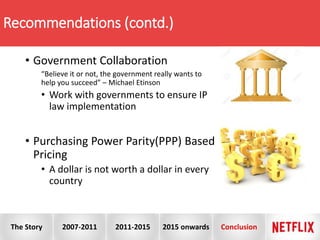 • Government Collaboration
“Believe it or not, the government really wants to
help you succeed” – Michael Etinson
• Work with governments to ensure IP
law implementation
• Purchasing Power Parity(PPP) Based
Pricing
• A dollar is not worth a dollar in every
country
Recommendations (contd.)
The Story 2007-2011 2011-2015 2015 onwards Conclusion
 