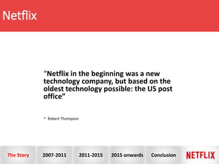 Netflix
“Netflix in the beginning was a new
technology company, but based on the
oldest technology possible: the US post
office”
- Robert Thompson
The Story 2007-2011 2011-2015 2015 onwards Conclusion
 