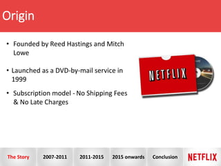 Origin
• Founded by Reed Hastings and Mitch
Lowe
• Launched as a DVD-by-mail service in
1999
• Subscription model - No Shipping Fees
& No Late Charges
The Story 2007-2011 2011-2015 2015 onwards Conclusion
 