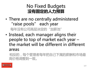107
No Fixed Budgets
没有固定的人力预算
• There are no centrally administered
“raise pools” each year
每年没有公司高层决定的“加薪池”
• Instead, e...