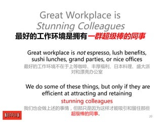 20
Great Workplace is
Stunning Colleagues
最好的工作环境是拥有一群超级棒的同事
Great workplace is not espresso, lush benefits,
sushi lunches...